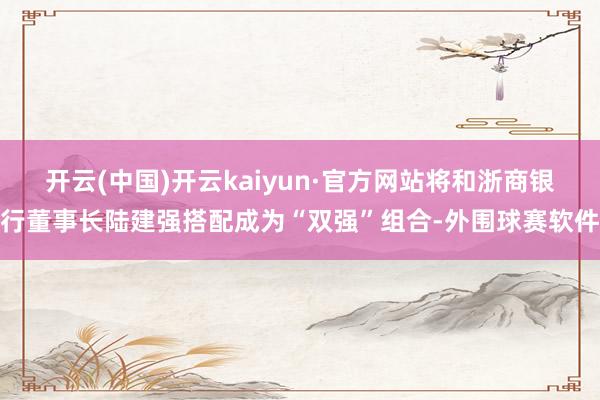 开云(中国)开云kaiyun·官方网站将和浙商银行董事长陆建强搭配成为“双强”组合-外围球赛软件
