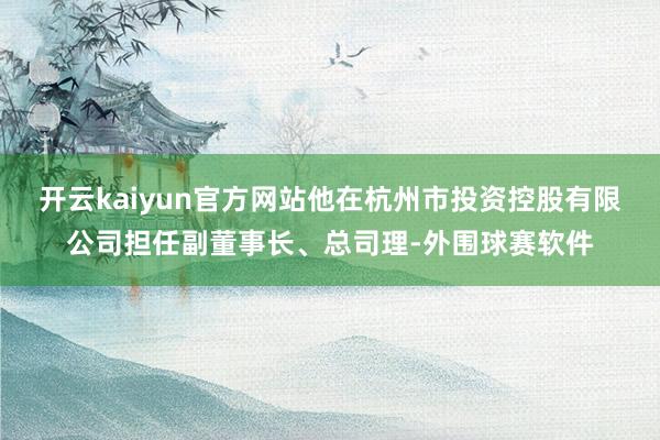 开云kaiyun官方网站他在杭州市投资控股有限公司担任副董事长、总司理-外围球赛软件