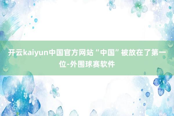 开云kaiyun中国官方网站“中国”被放在了第一位-外围球赛软件