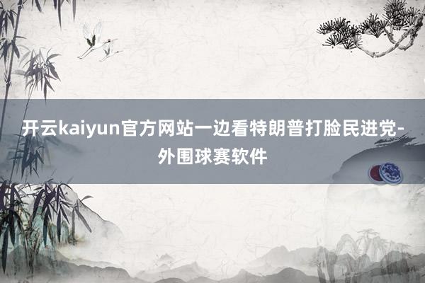 开云kaiyun官方网站一边看特朗普打脸民进党-外围球赛软件