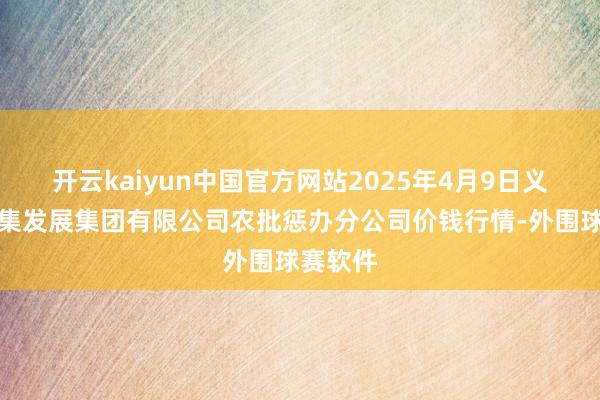开云kaiyun中国官方网站2025年4月9日义乌市市集发展集团有限公司农批惩办分公司价钱行情-外围球赛软件