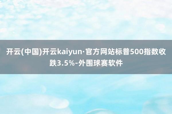 开云(中国)开云kaiyun·官方网站标普500指数收跌3.5%-外围球赛软件