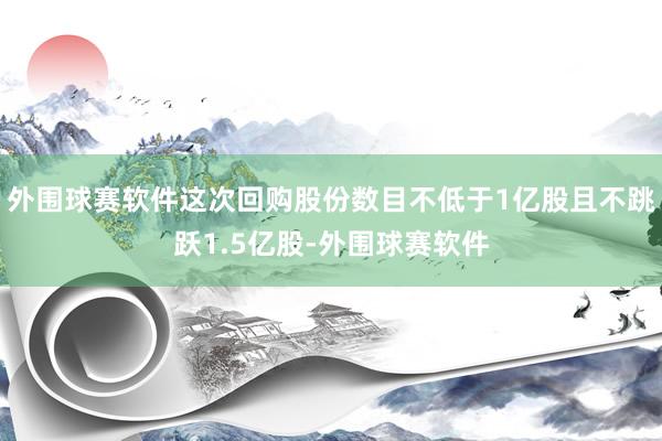 外围球赛软件这次回购股份数目不低于1亿股且不跳跃1.5亿股-外围球赛软件