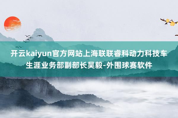 开云kaiyun官方网站　　上海联联睿科动力科技车生涯业务部副部长吴毅-外围球赛软件