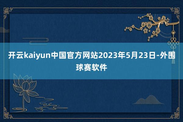 开云kaiyun中国官方网站2023年5月23日-外围球赛软件