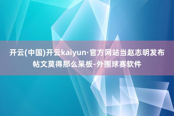 开云(中国)开云kaiyun·官方网站当赵志明发布帖文莫得那么呆板-外围球赛软件
