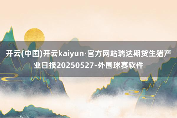 开云(中国)开云kaiyun·官方网站瑞达期货生猪产业日报20250527-外围球赛软件
