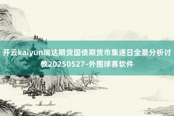 开云kaiyun瑞达期货国债期货市集逐日全景分析讨教20250527-外围球赛软件