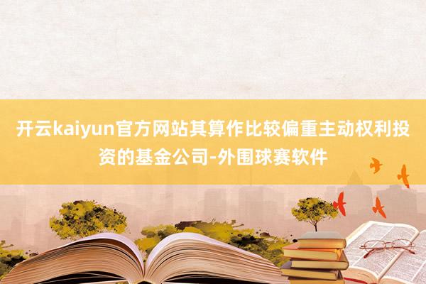 开云kaiyun官方网站其算作比较偏重主动权利投资的基金公司-外围球赛软件