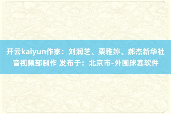 开云kaiyun作家：刘润芝、栗雅婷、郝杰新华社音视频部制作 发布于：北京市-外围球赛软件