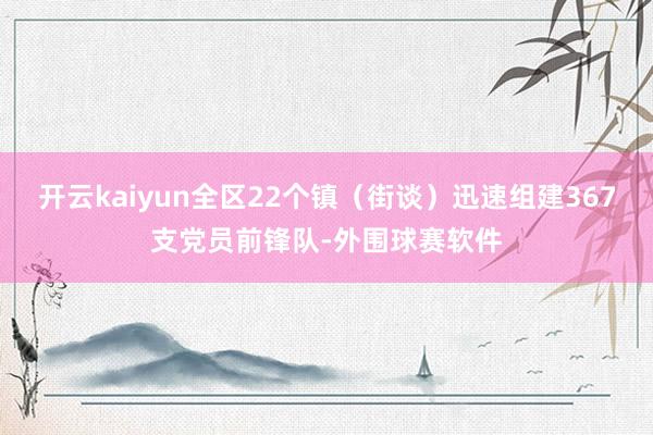 开云kaiyun全区22个镇（街谈）迅速组建367支党员前锋队-外围球赛软件