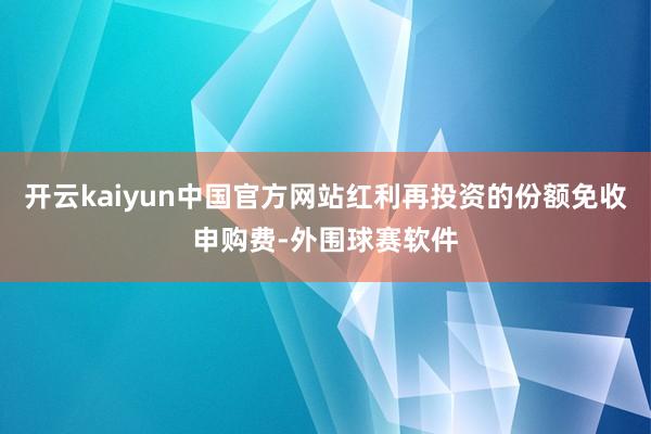 开云kaiyun中国官方网站红利再投资的份额免收申购费-外围球赛软件