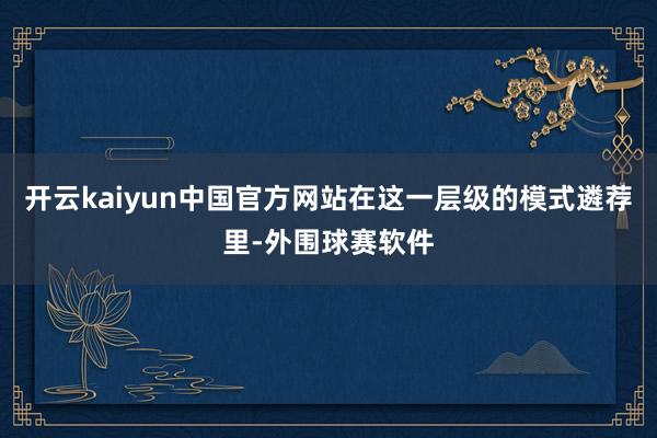 开云kaiyun中国官方网站在这一层级的模式遴荐里-外围球赛软件