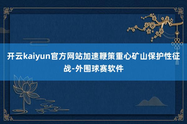 开云kaiyun官方网站加速鞭策重心矿山保护性征战-外围球赛软件