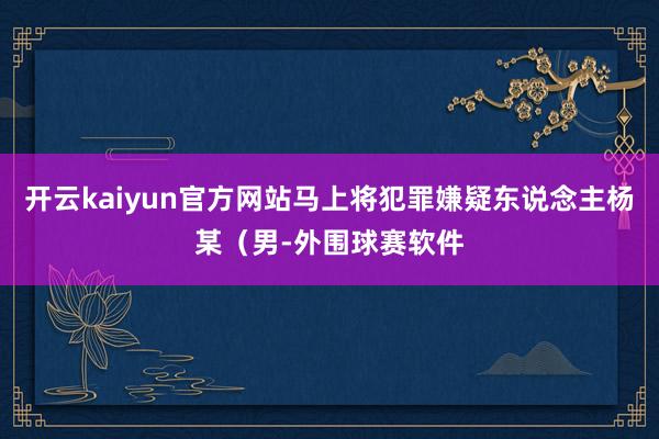 开云kaiyun官方网站马上将犯罪嫌疑东说念主杨某(男-外围球赛软件