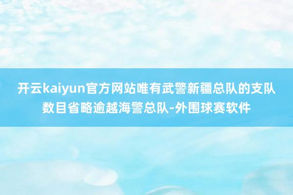 开云kaiyun官方网站唯有武警新疆总队的支队数目省略逾越海警总队-外围球赛软件