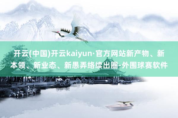 开云(中国)开云kaiyun·官方网站新产物、新本领、新业态、新愚弄络续出圈-外围球赛软件