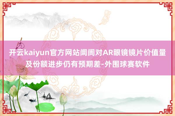 开云kaiyun官方网站阛阓对AR眼镜镜片价值量及份额进步仍有预期差-外围球赛软件