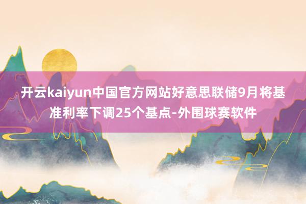 开云kaiyun中国官方网站　　好意思联储9月将基准利率下调25个基点-外围球赛软件