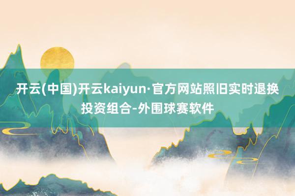 开云(中国)开云kaiyun·官方网站照旧实时退换投资组合-外围球赛软件