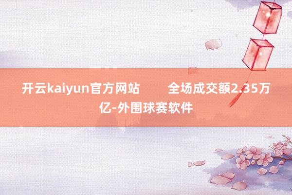开云kaiyun官方网站        全场成交额2.35万亿-外围球赛软件