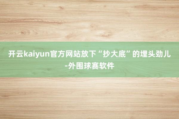 开云kaiyun官方网站放下“抄大底”的埋头劲儿-外围球赛软件