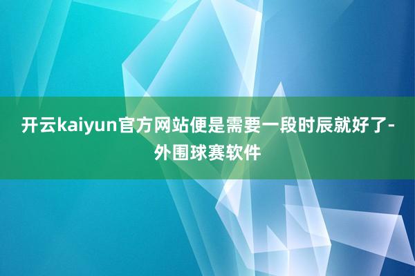 开云kaiyun官方网站便是需要一段时辰就好了-外围球赛软件