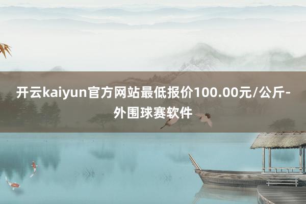 开云kaiyun官方网站最低报价100.00元/公斤-外围球赛软件