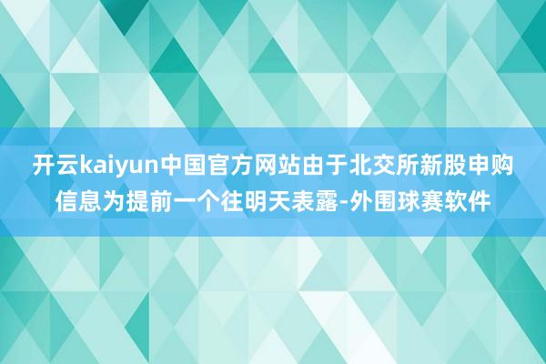 开云kaiyun中国官方网站由于北交所新股申购信息为提前一个往明天表露-外围球赛软件