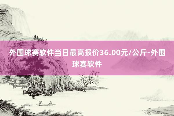 外围球赛软件当日最高报价36.00元/公斤-外围球赛软件