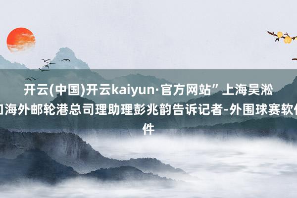 开云(中国)开云kaiyun·官方网站”上海吴淞口海外邮轮港总司理助理彭兆韵告诉记者-外围球赛软件