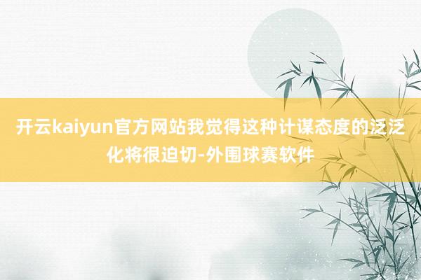 开云kaiyun官方网站我觉得这种计谋态度的泛泛化将很迫切-外围球赛软件