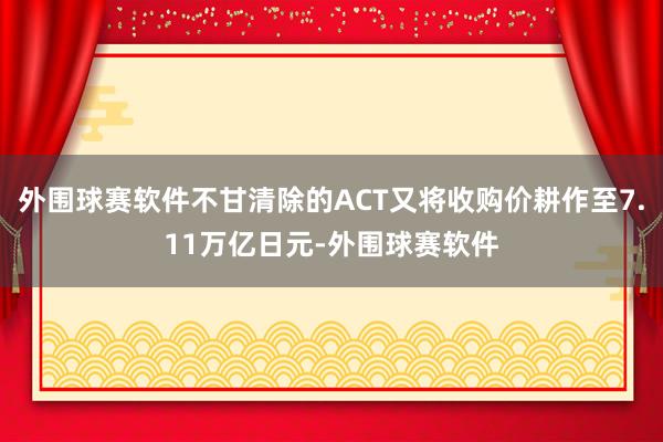 外围球赛软件不甘清除的ACT又将收购价耕作至7.11万亿日元-外围球赛软件