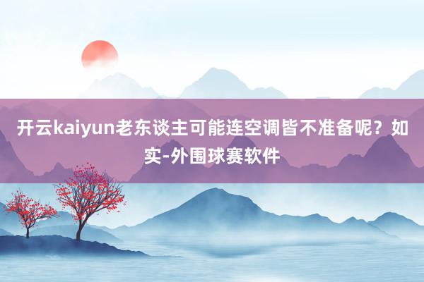 开云kaiyun老东谈主可能连空调皆不准备呢？如实-外围球赛软件