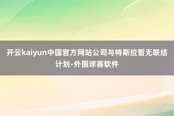 开云kaiyun中国官方网站公司与特斯拉暂无联结计划-外围球赛软件