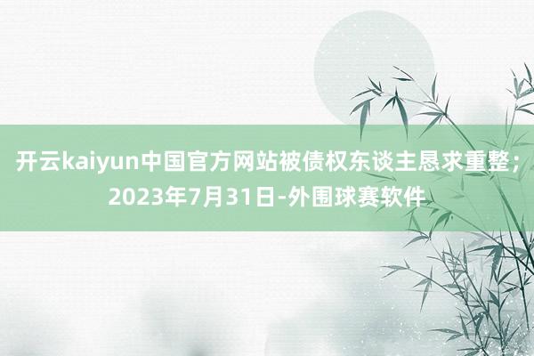 开云kaiyun中国官方网站被债权东谈主恳求重整；2023年7月31日-外围球赛软件