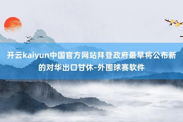 开云kaiyun中国官方网站拜登政府最早将公布新的对华出口甘休-外围球赛软件