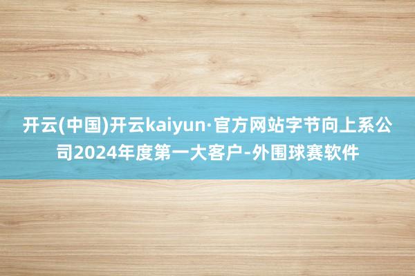 开云(中国)开云kaiyun·官方网站字节向上系公司2024年度第一大客户-外围球赛软件