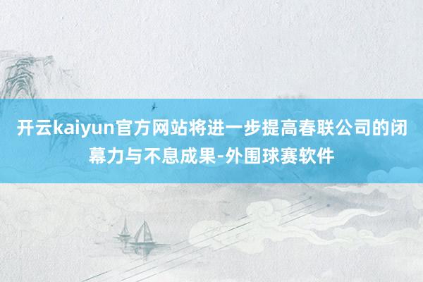 开云kaiyun官方网站将进一步提高春联公司的闭幕力与不息成果-外围球赛软件