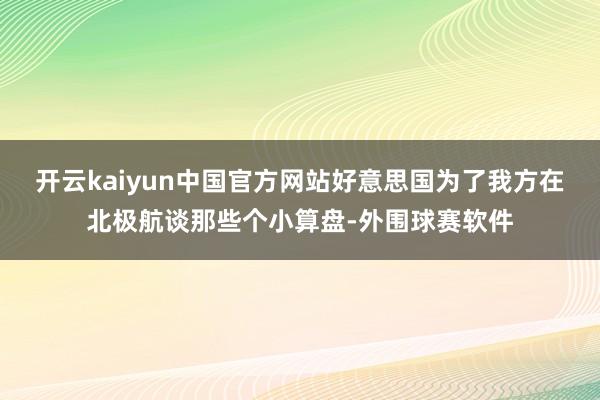开云kaiyun中国官方网站好意思国为了我方在北极航谈那些个小算盘-外围球赛软件