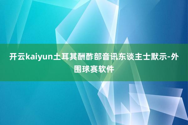 开云kaiyun土耳其酬酢部音讯东谈主士默示-外围球赛软件