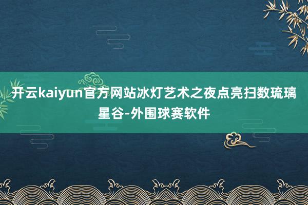 开云kaiyun官方网站冰灯艺术之夜点亮扫数琉璃星谷-外围球赛软件