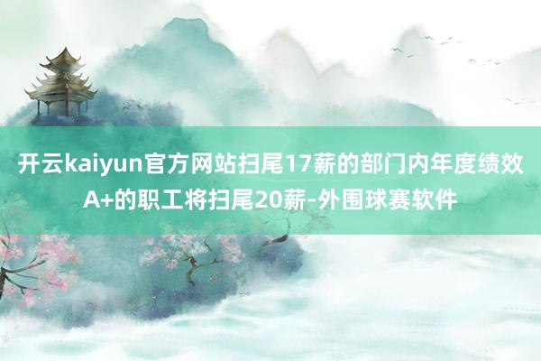 开云kaiyun官方网站扫尾17薪的部门内年度绩效A+的职工将扫尾20薪-外围球赛软件