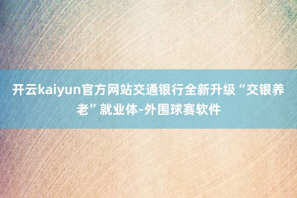 开云kaiyun官方网站交通银行全新升级“交银养老”就业体-外围球赛软件