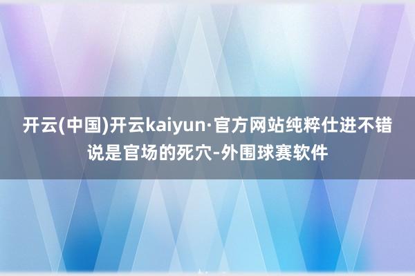 开云(中国)开云kaiyun·官方网站纯粹仕进不错说是官场的死穴-外围球赛软件