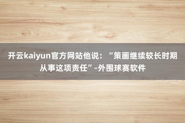 开云kaiyun官方网站他说：“策画继续较长时期从事这项责任”-外围球赛软件