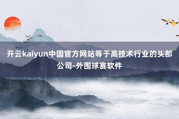 开云kaiyun中国官方网站等于高技术行业的头部公司-外围球赛软件
