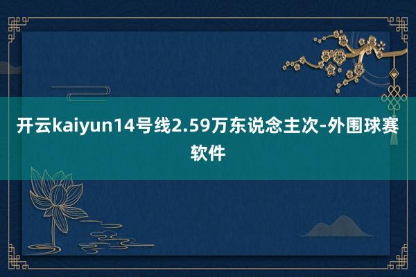 开云kaiyun14号线2.59万东说念主次-外围球赛软件