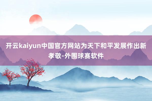 开云kaiyun中国官方网站为天下和平发展作出新孝敬-外围球赛软件