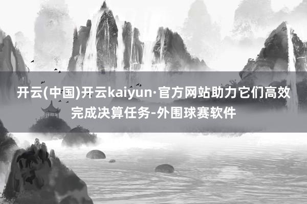 开云(中国)开云kaiyun·官方网站助力它们高效完成决算任务-外围球赛软件